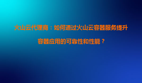 火山云代理商：如何通过火山云容器服务提升容器应用的可靠性和性能？