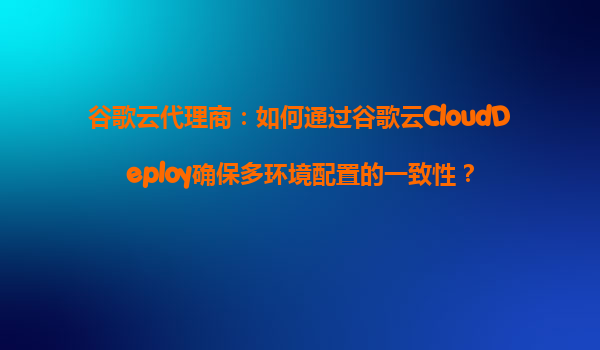 谷歌云代理商：如何通过谷歌云CloudDeploy确保多环境配置的一致性？