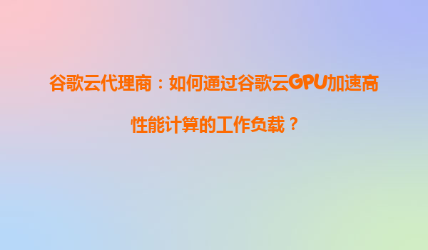 谷歌云代理商：如何通过谷歌云GPU加速高性能计算的工作负载？