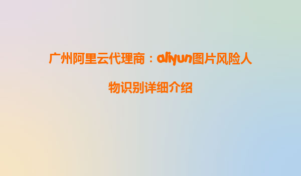 广州阿里云代理商：aliyun图片风险人物识别详细介绍