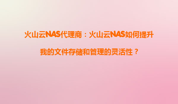 火山云NAS代理商：火山云NAS如何提升我的文件存储和管理的灵活性？