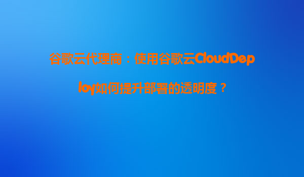 谷歌云代理商：使用谷歌云CloudDeploy如何提升部署的透明度？