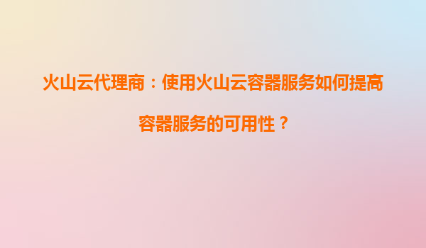 火山云代理商：使用火山云容器服务如何提高容器服务的可用性？