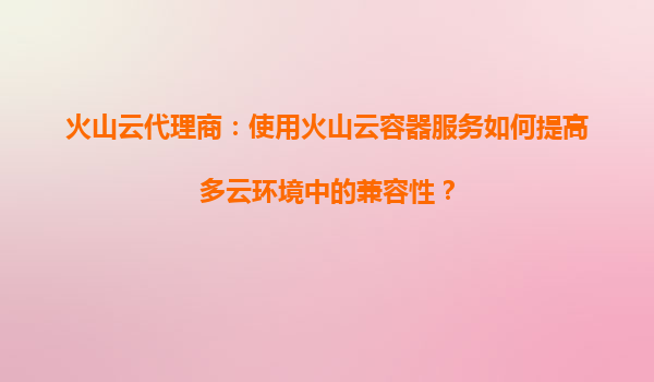 火山云代理商：使用火山云容器服务如何提高多云环境中的兼容性？