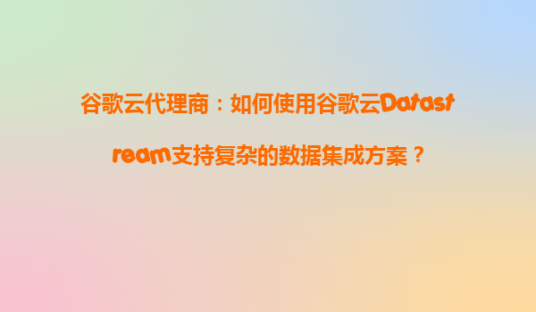 谷歌云代理商：如何使用谷歌云Datastream支持复杂的数据集成方案？