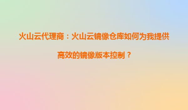火山云代理商：火山云镜像仓库如何为我提供高效的镜像版本控制？