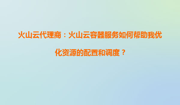 火山云代理商：火山云容器服务如何帮助我优化资源的配置和调度？
