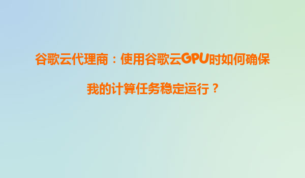 谷歌云代理商：使用谷歌云GPU时如何确保我的计算任务稳定运行？