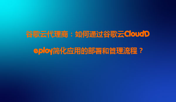 谷歌云代理商：如何通过谷歌云CloudDeploy简化应用的部署和管理流程？