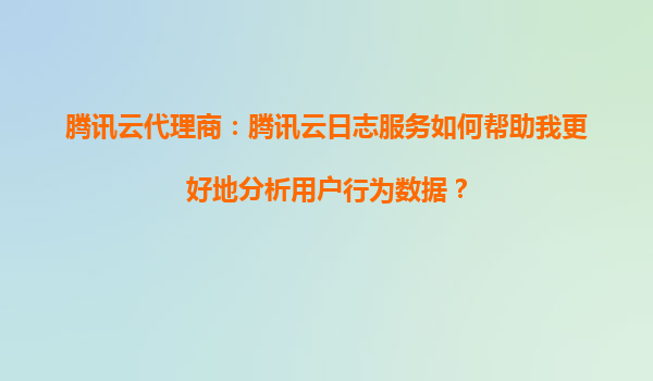 腾讯云代理商：腾讯云日志服务如何帮助我更好地分析用户行为数据？