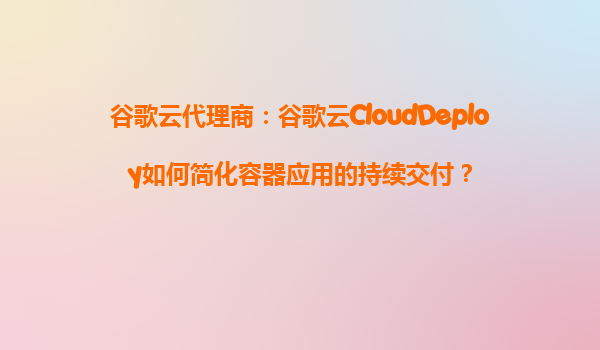 谷歌云代理商：谷歌云CloudDeploy如何简化容器应用的持续交付？