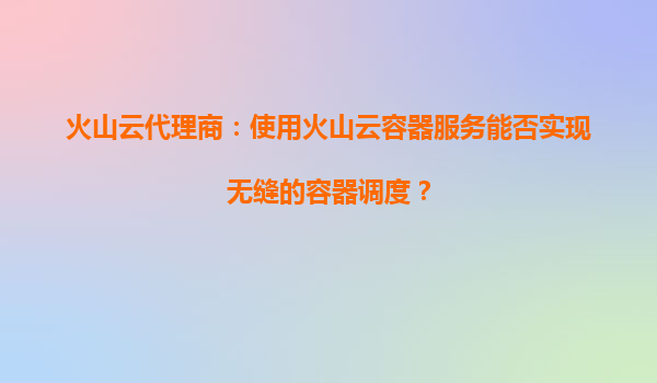 火山云代理商：使用火山云容器服务能否实现无缝的容器调度？