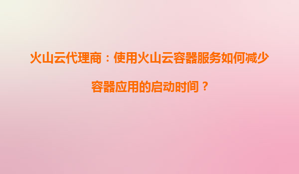 火山云代理商：使用火山云容器服务如何减少容器应用的启动时间？