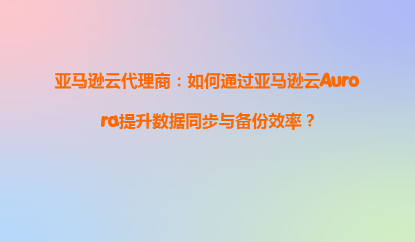 亚马逊云代理商：如何通过亚马逊云Aurora提升数据同步与备份效率？