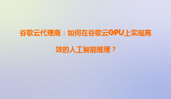 谷歌云代理商：如何在谷歌云GPU上实现高效的人工智能推理？