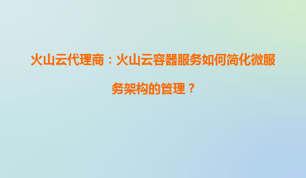 火山云代理商：火山云容器服务如何简化微服务架构的管理？