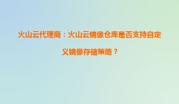 火山云代理商：火山云镜像仓库是否支持自定义镜像存储策略？