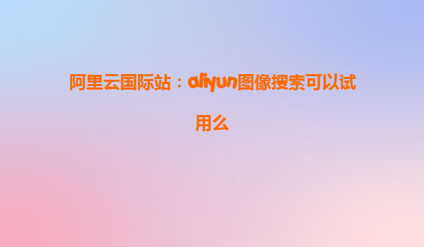 阿里云国际站：aliyun图像搜索可以试用么