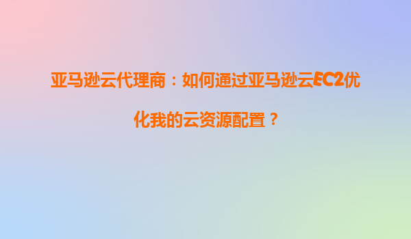 亚马逊云代理商：如何通过亚马逊云EC2优化我的云资源配置？