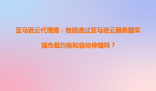 亚马逊云代理商：我能通过亚马逊云服务器实现负载均衡和自动伸缩吗？