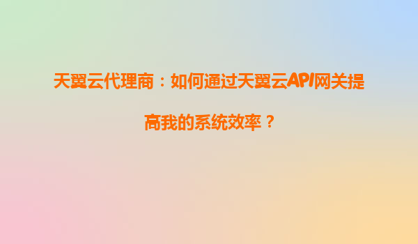 天翼云代理商：如何通过天翼云API网关提高我的系统效率？