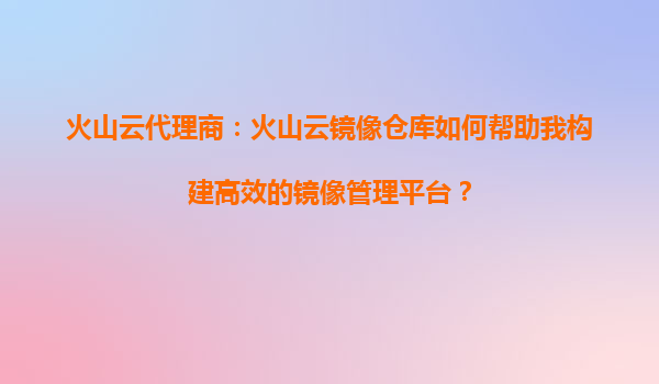 火山云代理商：火山云镜像仓库如何帮助我构建高效的镜像管理平台？