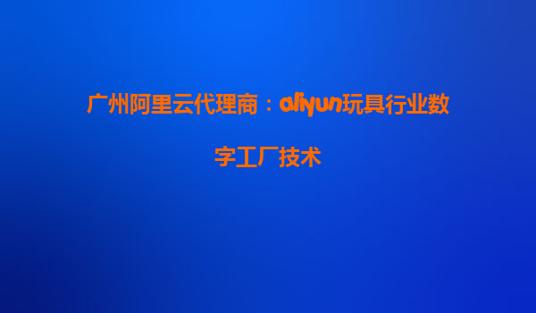 广州阿里云代理商：aliyun玩具行业数字工厂技术