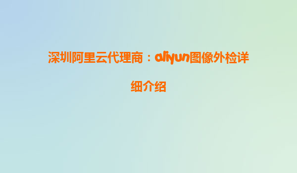 深圳阿里云代理商：aliyun图像外检详细介绍
