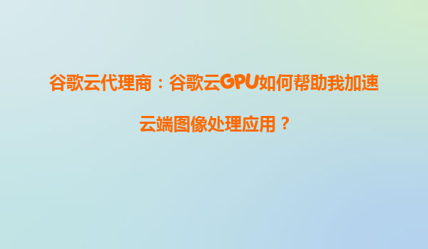 谷歌云代理商：谷歌云GPU如何帮助我加速云端图像处理应用？