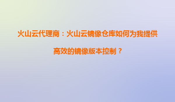 火山云代理商：火山云镜像仓库如何为我提供高效的镜像版本控制？