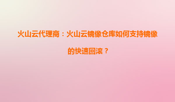 火山云代理商：火山云镜像仓库如何支持镜像的快速回滚？