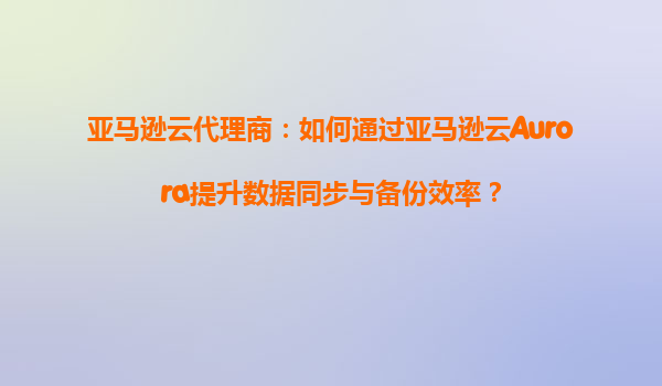 亚马逊云代理商：如何通过亚马逊云Aurora提升数据同步与备份效率？
