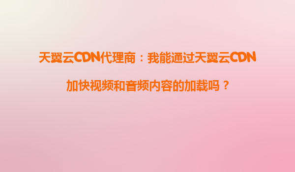 天翼云CDN代理商：我能通过天翼云CDN加快视频和音频内容的加载吗？