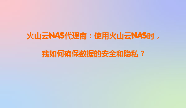 火山云NAS代理商：使用火山云NAS时，我如何确保数据的安全和隐私？
