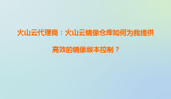 火山云代理商：火山云镜像仓库如何为我提供高效的镜像版本控制？