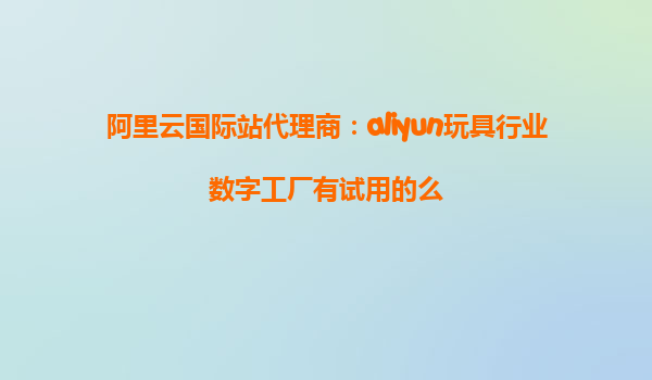 阿里云国际站代理商：aliyun玩具行业数字工厂有试用的么