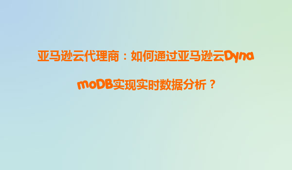 亚马逊云代理商：如何通过亚马逊云DynamoDB实现实时数据分析？