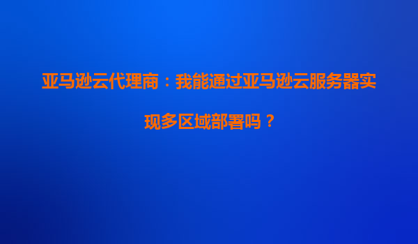 亚马逊云代理商：我能通过亚马逊云服务器实现多区域部署吗？