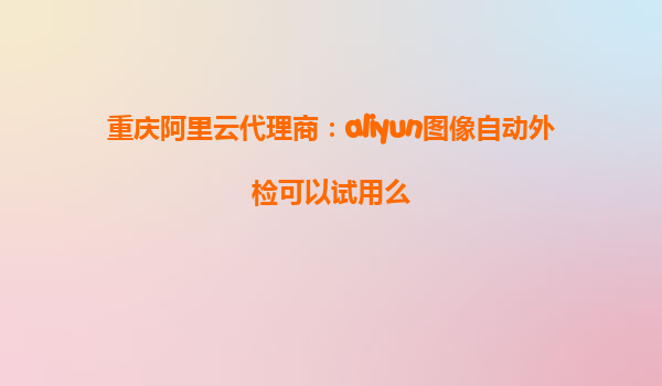 重庆阿里云代理商：aliyun图像自动外检可以试用么