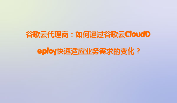 谷歌云代理商：如何通过谷歌云CloudDeploy快速适应业务需求的变化？