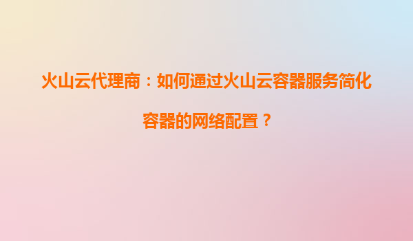火山云代理商：如何通过火山云容器服务简化容器的网络配置？