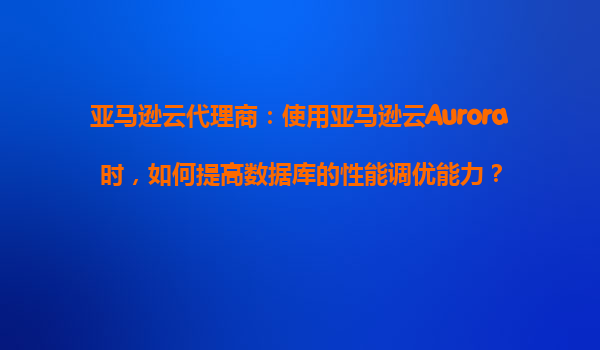 亚马逊云代理商：使用亚马逊云Aurora时，如何提高数据库的性能调优能力？