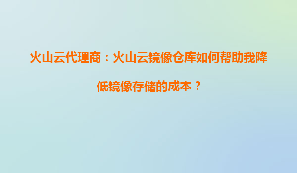 火山云代理商：火山云镜像仓库如何帮助我降低镜像存储的成本？