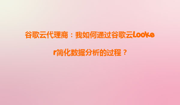 谷歌云代理商：我如何通过谷歌云Looker简化数据分析的过程？