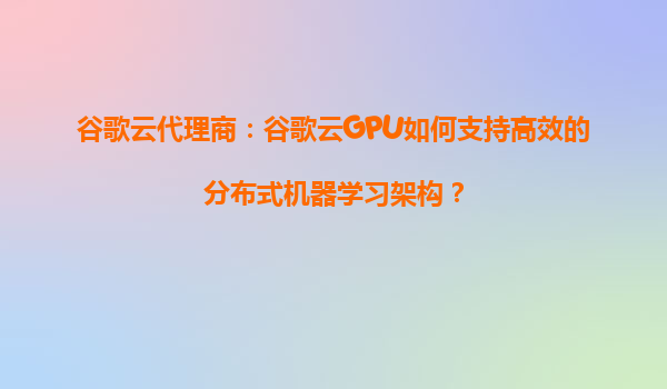 谷歌云代理商：谷歌云GPU如何支持高效的分布式机器学习架构？