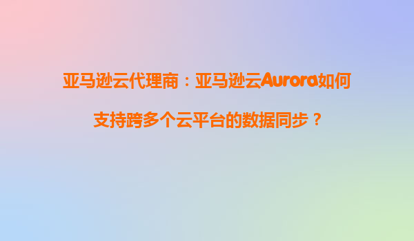 亚马逊云代理商：亚马逊云Aurora如何支持跨多个云平台的数据同步？
