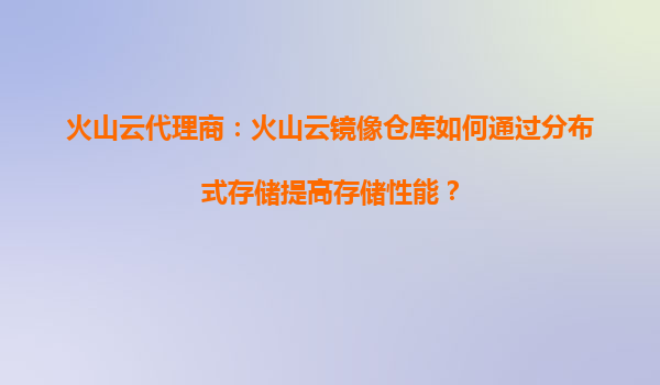 火山云代理商：火山云镜像仓库如何通过分布式存储提高存储性能？