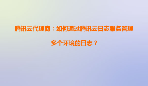 腾讯云代理商：如何通过腾讯云日志服务管理多个环境的日志？