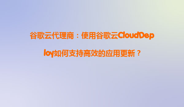 谷歌云代理商：使用谷歌云CloudDeploy如何支持高效的应用更新？