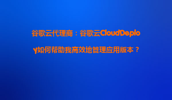 谷歌云代理商：谷歌云CloudDeploy如何帮助我高效地管理应用版本？